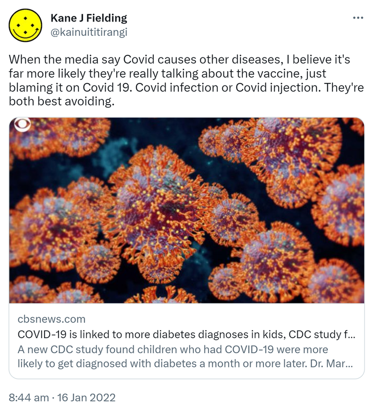 When the media say Covid causes other diseases, I believe it's far more likely they're really talking about the vaccine, just blaming it on Covid 19. Covid infection or Covid injection. They're both best avoiding. cbsnews.com. COVID-19 is linked to more diabetes diagnoses in kids, CDC study finds. A new CDC study found children who had COVID-19 were more likely to get diagnosed with diabetes a month or more later. Dr. Mary Pat Gallagher, director of NYU Langone's Pediatric Diabetes Center. 8:44 am · 16 Jan 2022.