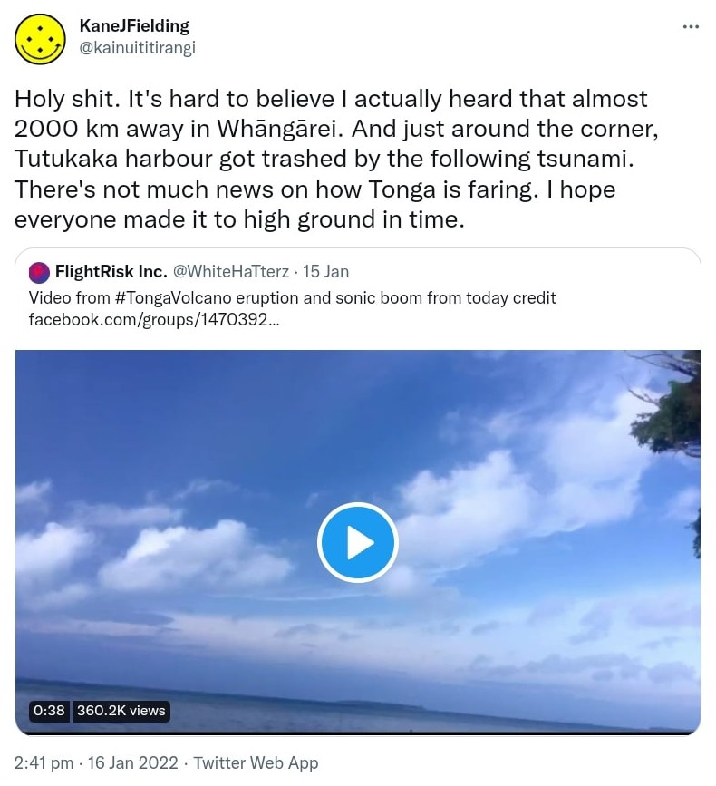 Holy shit It's hard to believe I actually heard that almost 2000 km away in Whāngārei. And just around the corner Tutukaka harbour got trashed by the following tsunami. There's not much news on how Tonga is faring. I hope everyone made it to high ground in time. Quote Tweet. Flight Risk Inc. @WhiteHaTterz. Video from Hashtag Tonga Volcano eruption and sonic boom from today. Credit. Facebook.com. 2:41 pm · 16 Jan 2022.