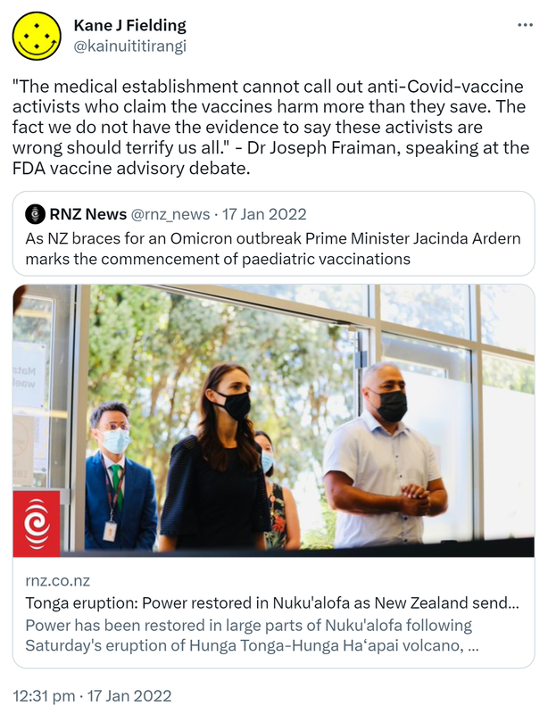 The medical establishment cannot call out anti-Covid-vaccine activists who claim the vaccines harm more than they save. The fact we do not have the evidence to say these activists are wrong should terrify us all. - Dr Joseph Fraiman, speaking at the FDA vaccine advisory debate. Quote Tweet. RNZ News @rnz_news. As NZ braces for an Omicron outbreak Prime Minister Jacinda Ardern marks the commencement of paediatric vaccinations. Rnz.co.nz. Tonga eruption: Power restored in Nuku'alofa as New Zealand sends air support. Power has been restored in large parts of Nuku'alofa following Saturday's eruption of Hunga Tonga-Hunga Haʻapai volcano, Defence Minister Peeni Henare says. 12:31 pm · 17 Jan 2022.