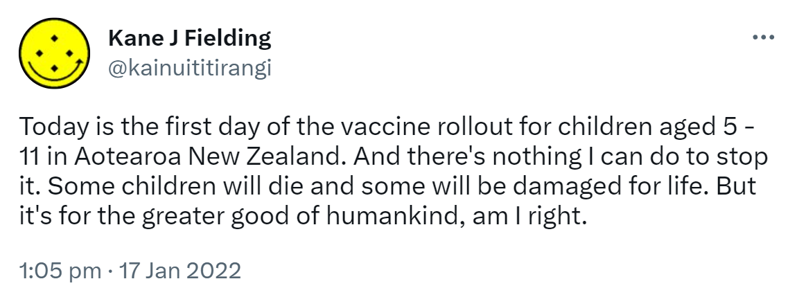 Today is the first day of the vaccine rollout for children aged 5 - 11 in Aotearoa New Zealand. And there's nothing I can do to stop it. Some children will die and some will be damaged for life. But it's for the greater good of humankind, am I right. 1:05 pm · 17 Jan 2022.