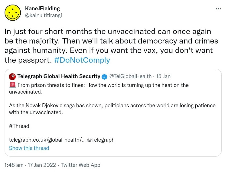 In just four short months the unvaccinated can once again be the majority. Then we'll talk about democracy and crimes against humanity. Even if you want the vax, you don't want the passport. Hashtag Do Not Comply. Quote Tweet. Telegraph Global Health Security @TelGlobalHealth. From prison threats to fines: How the world is turning up the heat on the unvaccinated. As the Novak Djokovic saga has shown, politicians across the world are losing patience with the unvaccinated. Hashtag Thread. telegraph.co.uk. @Telegraph, 1:48 am · 17 Jan 2022.