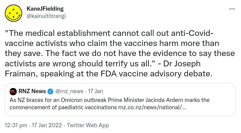 The medical establishment cannot call out anti-Covid-vaccine activists who claim the vaccines harm more than they save. The fact we do not have the evidence to say these activists are wrong should terrify us all. - Dr Joseph Fraiman, speaking at the FDA vaccine advisory debate. Quote Tweet. RNZ News @rnz_news. As NZ braces for an Omicron outbreak Prime Minister Jacinda Ardern marks the commencement of paediatric vaccinations. Rnz.co.nz. 12:31 pm · 17 Jan 2022.