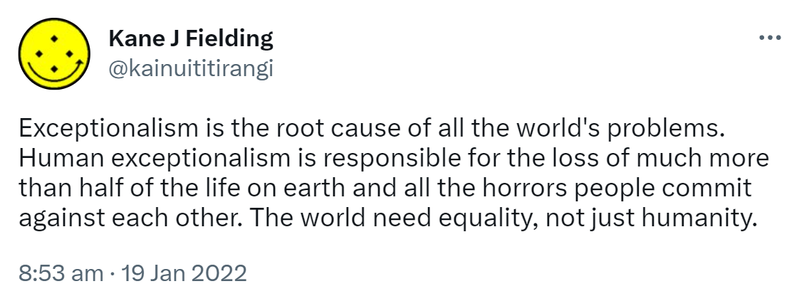Exceptionalism is the root cause of all the world's problems. Human exceptionalism is responsible for the loss of much more than half of the life on earth and all the horrors people commit against each other. The world needs equality, not just humanity. 8:53 am · 19 Jan 2022.