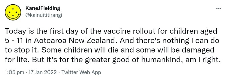 Today is the first day of the vaccine rollout for children aged 5 - 11 in Aotearoa New Zealand. And there's nothing I can do to stop it. Some children will die and some will be damaged for life. But it's for the greater good of humankind, am I right. 1:05 pm · 17 Jan 2022.