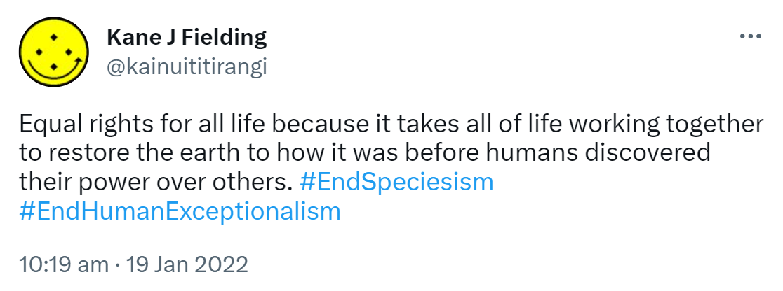 Equal rights for all life because it takes all of life working together to restore the earth to how it was before humans discovered their power over others. Hashtag End Speciesism. Hashtag End Human Exceptionalism. 10:19 am · 19 Jan 2022.