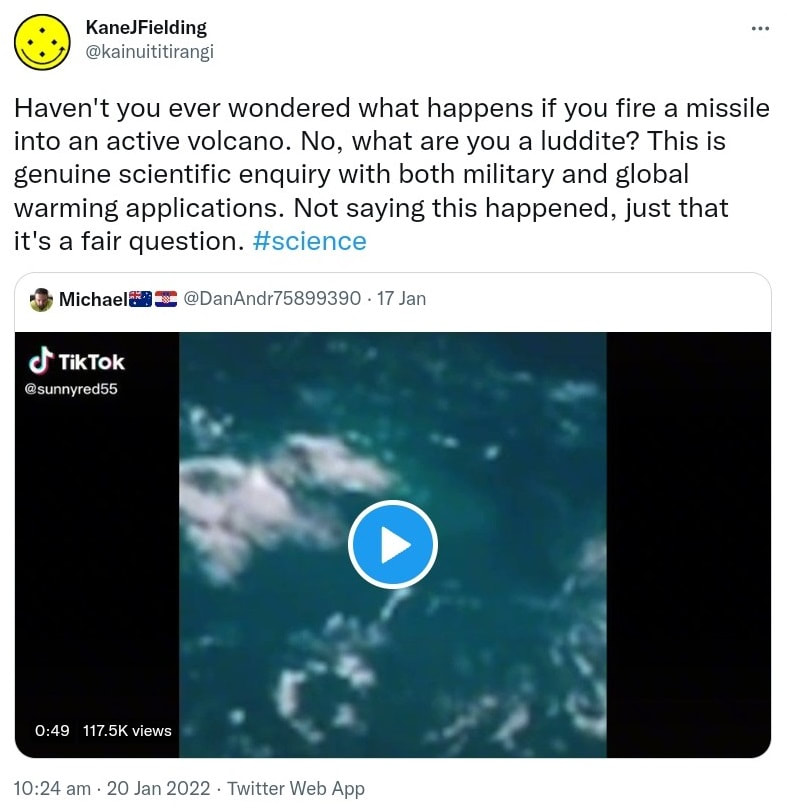 Haven't you ever wondered what happens if you fire a missile into an active volcano? No, what are you a luddite? This is genuine scientific enquiry with both military and global warming applications. Not saying this happened, just that it's a fair question. Hashtag Science. Quote Tweet. Michael @DanAndr75899390. 10:24 am · 20 Jan 2022.