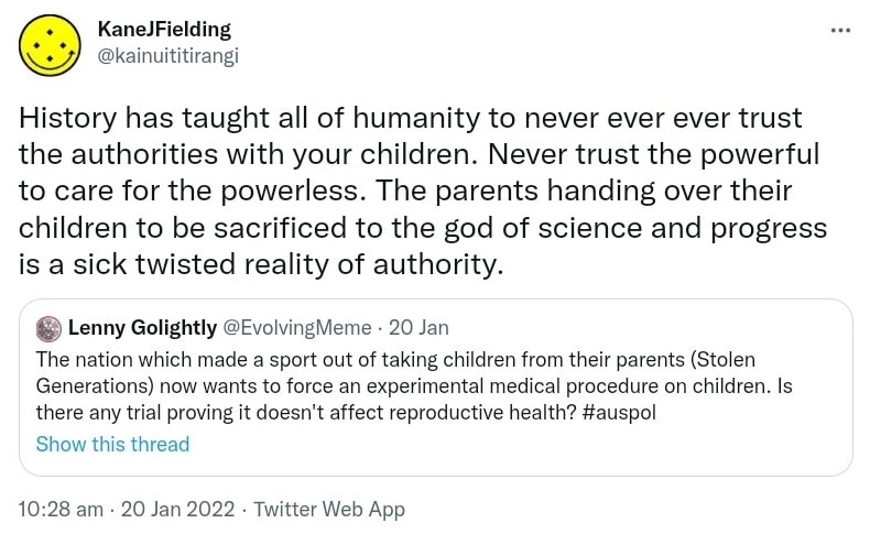 History has taught all of humanity to never ever ever trust the authorities with your children. Never trust the powerful to care for the powerless. The parents handing over their children to be sacrificed to the god of science and progress is a sick twisted reality of authority. Quote Tweet. Lenny Golightly @EvolvingMeme. The nation which made a sport out of taking children from their parents (Stolen Generations) now wants to force an experimental medical procedure on children. Is there any trial proving it doesn't affect reproductive health? Hashtag Auspol. 10:28 am · 20 Jan 2022.