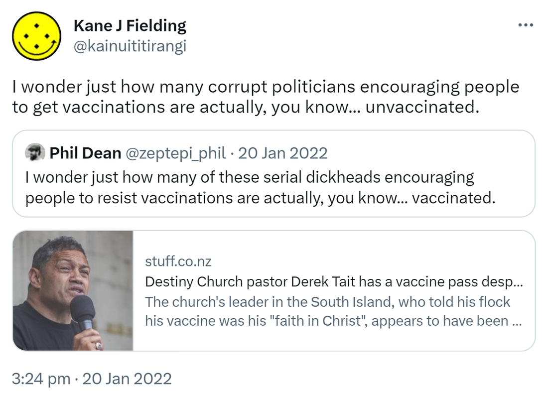 I wonder just how many corrupt politicians encouraging people to get vaccinations are actually, you know, unvaccinated. Quote Tweet. Phil Dean @zeptepi_phil. I wonder just how many of these serial dickheads encouraging people to resist vaccinations are actually, you know, vaccinated. Stuff.co.nz. Destiny Church pastor Derek Tait has a vaccine pass despite his vows. The church's leader in the South Island, who told his flock his vaccine was his faith in Christ, appears to have been vaccinated. 3:24 pm · 20 Jan 2022.