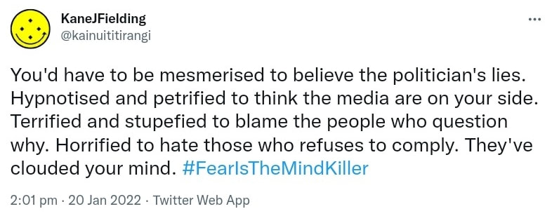 You'd have to be mesmerised to believe the politician's lies. Hypnotised and petrified to think the media are on your side. Terrified and stupefied to blame the people who question why. Horrified to hate those who refuses to comply. They've clouded your mind. Hashtag Fear Is The Mind Killer. 2:01 pm · 20 Jan 2022.