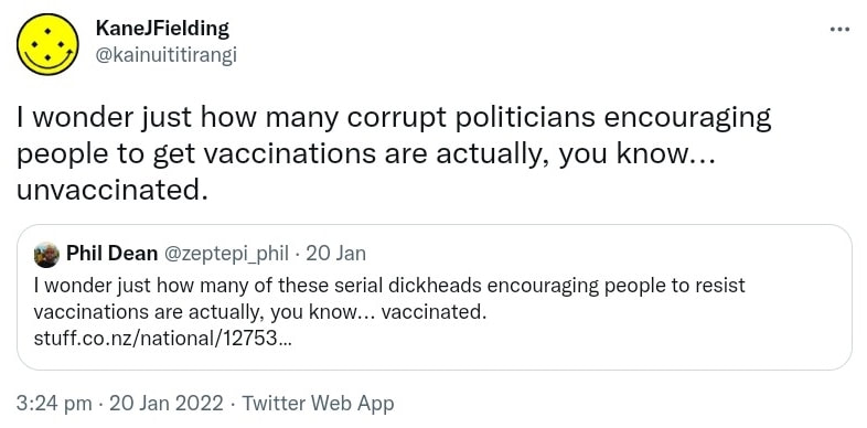 I wonder just how many corrupt politicians encouraging people to get vaccinations are actually, you know, unvaccinated. Quote Tweet. Phil Dean @zeptepi_phil. I wonder just how many of these serial dickheads encouraging people to resist vaccinations are actually, you know, vaccinated. stuff.co.nz. 3:24 pm · 20 Jan 2022.