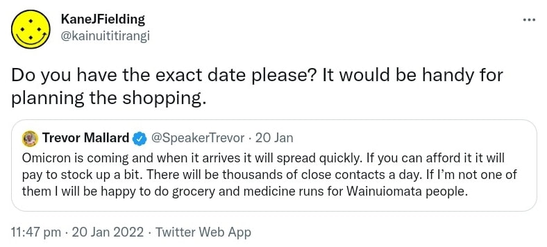 Do you have the exact date please? It would be handy for planning the shopping. Quote Tweet. Trevor Mallard @SpeakerTrevor. Omicron is coming and when it arrives it will spread quickly. If you can afford it it will pay to stock up a bit. There will be thousands of close contacts a day. If I’m not one of them I will be happy to do grocery and medicine runs for Wainuiomata people. 11:47 pm · 20 Jan 2022.