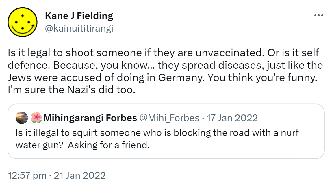 Is it legal to shoot someone if they are unvaccinated? Or is it self defence. Because, you know,  they spread diseases, just like the Jews were accused of doing in Germany. You think you're funny. I'm sure the Nazi's did too. Quote Tweet. Mihingarangi Forbes @Mihi_Forbes. Is it illegal to squirt someone who is blocking the road with a nurf water gun? Asking for a friend. 12:57 pm · 21 Jan 2022.