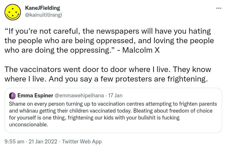 If you're not careful, the newspapers will have you hating the people who are being oppressed, and loving the people who are doing the oppressing. - Malcolm X. The vaccinators went door to door where I live. They know where I live. And you say a few protesters are frightening. Quote Tweet. Emma Espiner @emmawehipeihana. Shame on every person turning up to vaccination centres attempting to frighten parents and whānau getting their children vaccinated today. Bleating about freedom of choice for yourself is one thing, frightening our kids with your bullshit is fucking unconscionable. 9:55 am · 21 Jan 2022.