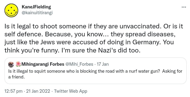 Is it legal to shoot someone if they are unvaccinated? Or is it self defence. Because, you know,  they spread diseases, just like the Jews were accused of doing in Germany. You think you're funny. I'm sure the Nazi's did too. Quote Tweet. Mihingarangi Forbes @Mihi_Forbes. Is it illegal to squirt someone who is blocking the road with a nurf water gun? Asking for a friend. 12:57 pm · 21 Jan 2022.