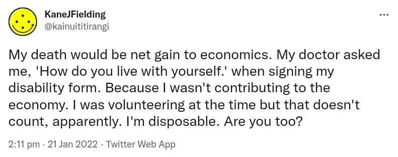 My death would be a net gain to economics. My doctor asked me, 'How do you live with yourself?' when signing my disability form. Because I wasn't contributing to the economy. I was volunteering at the time but that doesn't count, apparently. I'm disposable. Are you too? 2:11 pm · 21 Jan 2022.