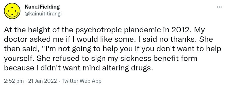 At the height of the psychotropic plandemic in 2012. My doctor asked me if I would like some. I said no thanks. She then said, I'm not going to help you if you don't want to help yourself. She refused to sign my sickness benefit form because I didn't want mind altering drugs. 2:52 pm · 21 Jan 2022.