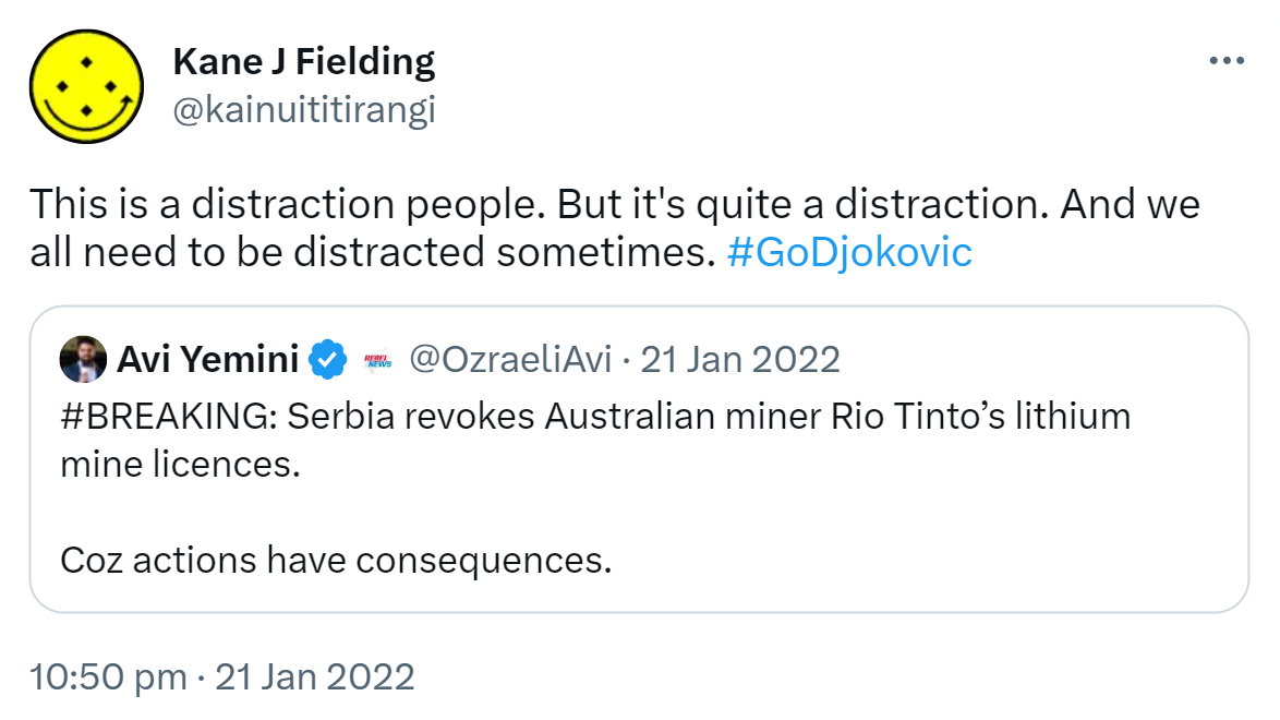 This is a distraction people. But it's quite a distraction. And we all need to be distracted sometimes. Hashtag Go Djokovic. Quote Tweet. Avi Yemini @OzraeliAvi. Hashtag BREAKING: Serbia revokes Australian miner Rio Tinto’s lithium mine licences. Coz actions have consequences. 10:50 pm · 21 Jan 2022.