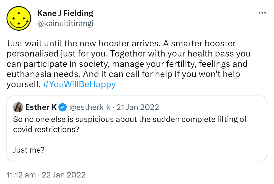 Just wait until the new booster arrives. A smarter booster personalised just for you. Together with your health pass you can participate in society, manage your fertility, feelings and euthanasia needs. And it can call for help if you won't help yourself. Hashtag You Will Be Happy. Quote Tweet. Esther K @estherk_k. So no one else is suspicious about the sudden complete lifting of covid restrictions? Just me? 11:12 am · 22 Jan 2022.