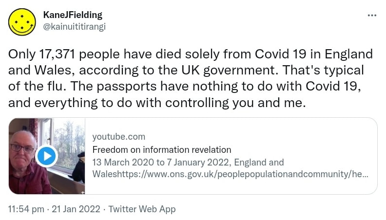 Only 17,371 people have died solely from Covid 19 in England and Wales, according to the UK government. That's typical of the flu. The passports have nothing to do with Covid 19, and everything to do with controlling you and me. youtube.com. Freedom of information revelation 13 March 2020 to 7 January 2022, England and Wales. ons.gov.uk. 11:54 pm · 21 Jan 2022.