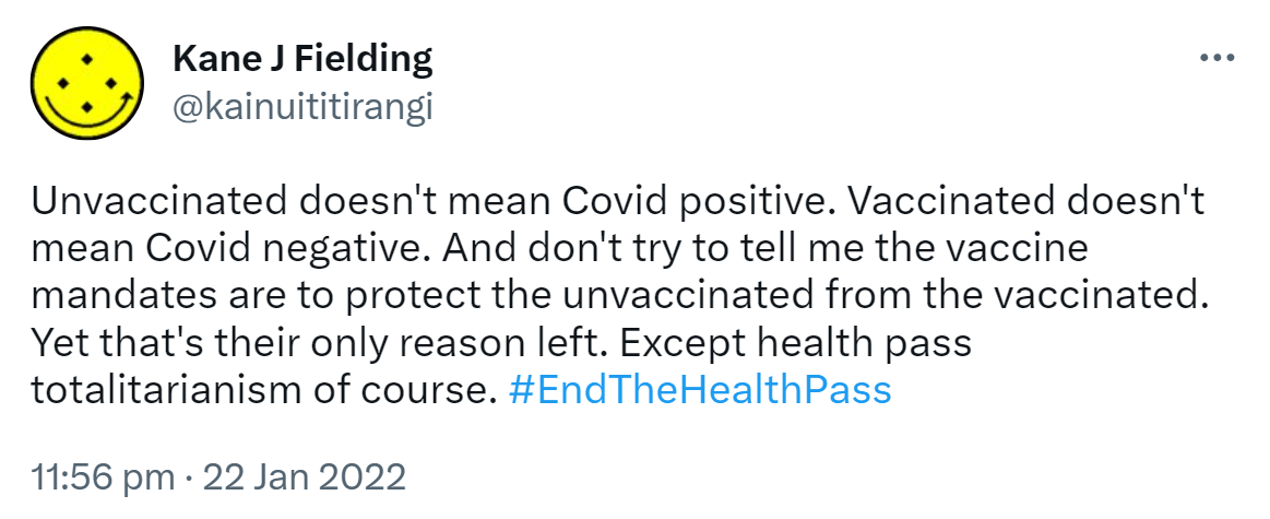 Unvaccinated doesn't mean Covid positive. Vaccinated doesn't mean Covid negative. And don't try to tell me the vaccine mandates are to protect the unvaccinated from the vaccinated. Yet that's their only reason left. Except health pass totalitarianism of course. Hashtag End The Health Pass. 11:56 pm · 22 Jan 2022.