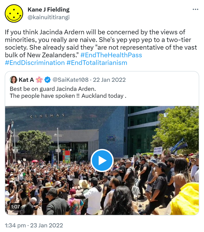 If you think Jacinda Ardern will be concerned by the views of minorities, you really are naive. She's yep yep yep to a two-tier society. She already said they are not representative of the vast bulk of New Zealanders. Hashtag End The Health Pass. Hashtag End Discrimination. Hashtag End Totalitarianism. Quote Tweet. Kat A @SaiKate108. Best be on guard Jacinda Arden. The people have spoken !! Auckland today. 1:34 pm · 23 Jan 2022.