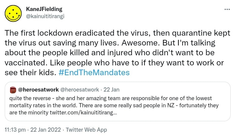 The first lockdown eradicated the virus, then quarantine kept the virus out saving many lives. Awesome. But I'm talking about the people killed and injured who didn't want to be vaccinated. Like people who have to if they want to work or see their kids. Hashtag End The Mandates. Quote Tweet @heroesatwork. quite the reverse - she and her amazing team are responsible for one of the lowest mortality rates in the world. There are some really sad people in NZ - fortunately they are the minority. 11:13 pm · 22 Jan 2022.