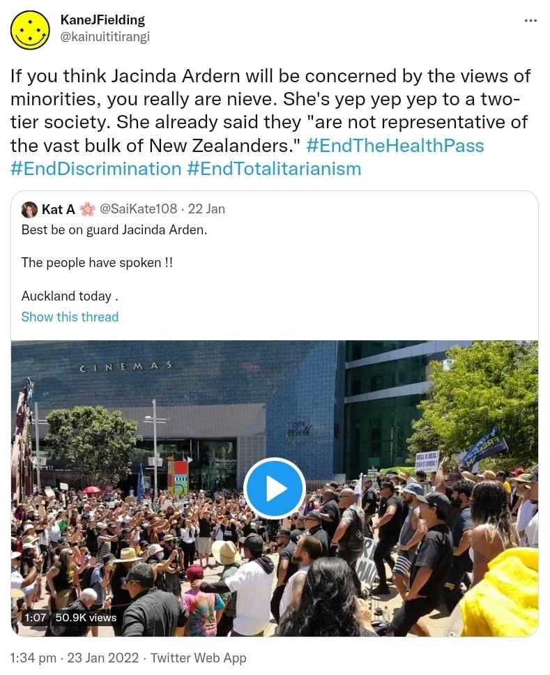 If you think Jacinda Ardern will be concerned by the views of minorities, you really are naive. She's yep yep yep to a two-tier society. She already said they are not representative of the vast bulk of New Zealanders. Hashtag End The Health Pass. Hashtag End Discrimination. Hashtag End Totalitarianism. Quote Tweet. Kat A @SaiKate108. Best be on guard Jacinda Arden. The people have spoken !! Auckland today. 1:34 pm · 23 Jan 2022.