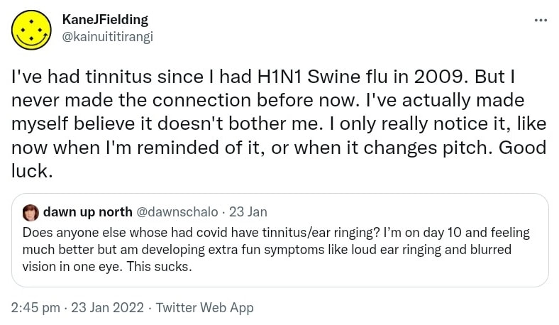 I've had tinnitus since I had H1N1 Swine flu in 2009. But I never made the connection before now. I've actually made myself believe it doesn't bother me. I only really notice it, like now when I'm reminded of it, or when it changes pitch. Good luck. Quote Tweet dawn up north @dawnschalo. Does anyone else whose had covid have tinnitus/ear ringing? I’m on day 10 and feeling much better but am developing extra fun symptoms like loud ear ringing and blurred vision in one eye. This sucks. 2:45 pm · 23 Jan 2022.
