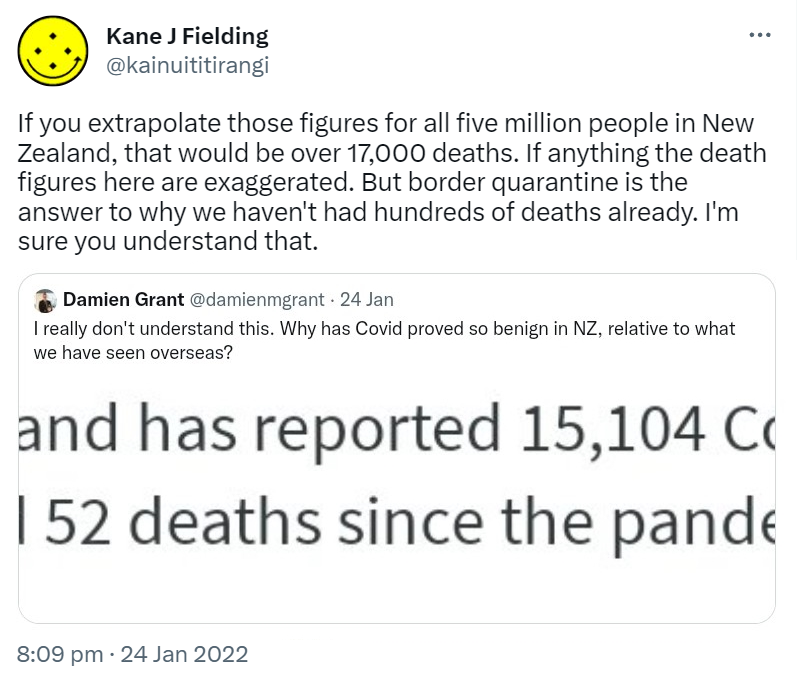 If you extrapolate those figures for all five million people in New Zealand, that would be over 17,000 deaths. If anything the death figures here are exaggerated. But border quarantine is the answer to why we haven't had hundreds of deaths already. I'm sure you understand that. Quote Tweet Damien Grant @damienmgrant. I really don't understand this. Why has Covid proved so benign in NZ, relative to what we have seen overseas? 8:09 pm · 24 Jan 2022.