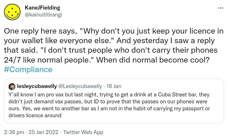 One reply here says, Why don't you just keep your licence in your wallet like everyone else. And yesterday I saw a reply that said. I don't trust people who don't carry their phones 24/7 like normal people. When did normal become cool? Hashtag Compliance. Quote Tweet. lesley cubawelly @Lesleycubawelly. Y’all know I am pro vax but last night, trying to get a drink at a Cuba Street bar, they didn’t just demand vax passes, but ID to prove that the passes on our phones were ours. Yes, we went to another bar as I am not in the habit of carrying my passport or drivers licence around. 2:36 pm · 25 Jan 2022.