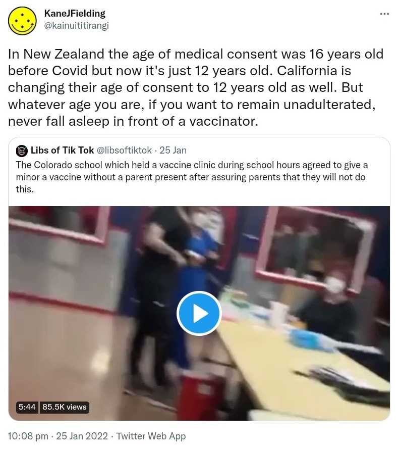 In New Zealand the age of medical consent was 16 years old before Covid but now it's just 12 years old. California is changing their age of consent to 12 years old as well. But whatever age you are, if you want to remain unadulterated, never fall asleep in front of a vaccinator. Quote Tweet. Libs of Tik Tok @libsoftiktok. The Colorado school which held a vaccine clinic during school hours agreed to give a minor a vaccine without a parent present after assuring parents that they will not do this. 10:08 pm · 25 Jan 2022.