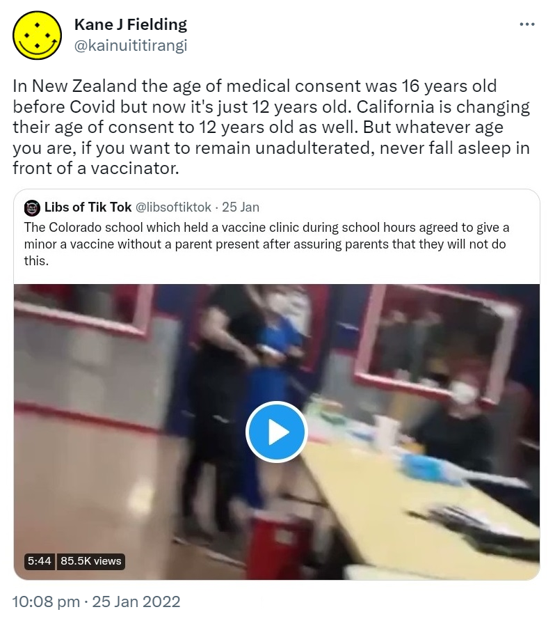 In New Zealand the age of medical consent was 16 years old before Covid but now it's just 12 years old. California is changing their age of consent to 12 years old as well. But whatever age you are, if you want to remain unadulterated, never fall asleep in front of a vaccinator. Quote Tweet. Libs of Tik Tok @libsoftiktok. The Colorado school which held a vaccine clinic during school hours agreed to give a minor a vaccine without a parent present after assuring parents that they will not do this. 10:08 pm · 25 Jan 2022.