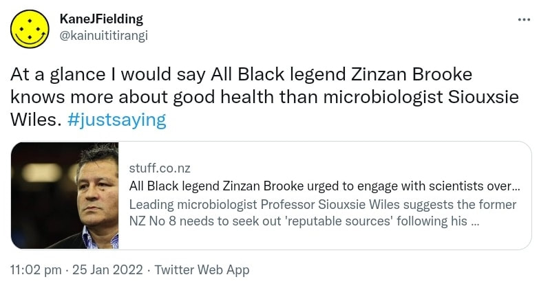 At a glance I would say All Black legend Zinzan Brooke knows more about good health than microbiologist Siouxsie Wiles. Hashtag Just Saying. stuff.co.nz. All Black legend Zinzan Brooke urged to engage with scientists over Covid stance Leading microbiologist Professor Siouxsie Wiles suggests the former NZ No 8 needs to seek out 'reputable sources' following his comments on masks and lockdowns. 11:02 pm · 25 Jan 2022.