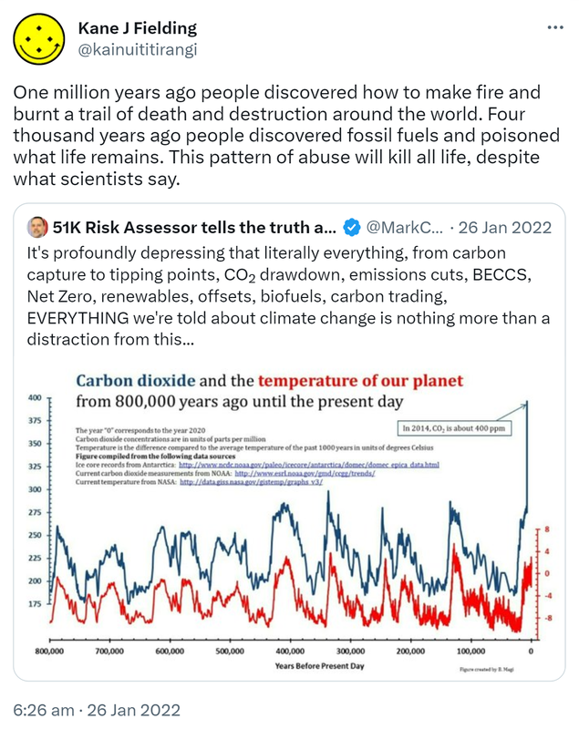 One million years ago people discovered how to make fire and burnt a trail of death and destruction around the world. Four thousand years ago people discovered fossil fuels and poisoned what life remains. This pattern of abuse will kill all life, despite what scientists say. Quote Tweet. The Factual Truth About Climate. Risk Assessor @MarkCranfield_. It's profoundly depressing that literally everything, from carbon capture to tipping points, CO₂ drawdown, emissions cuts, BECCS, Net Zero, renewables, offsets, biofuels, carbon trading, EVERYTHING we're told about climate change is nothing more than a distraction from this. 6:26 am · 26 Jan 2022.
