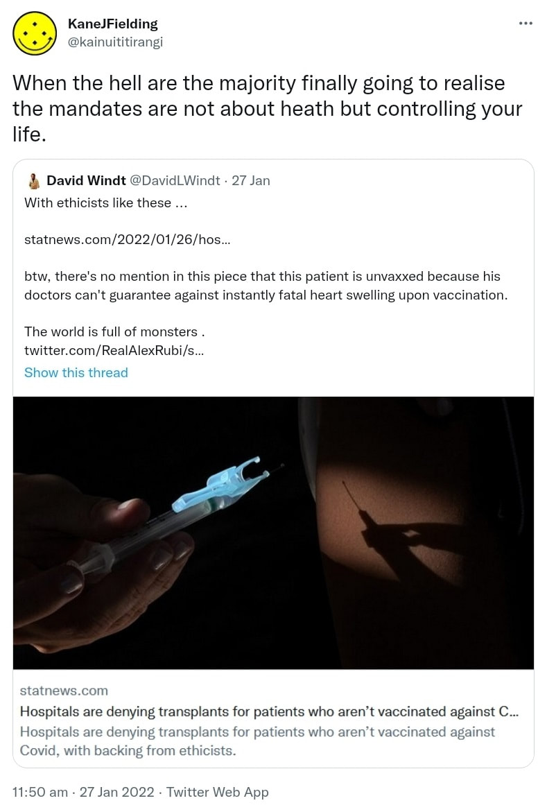 When the hell are the majority finally going to realise the mandates are not about heath but controlling your life. Quote Tweet. David Windt @DavidLWindt. With ethicists like these. statnews.com. btw, there's no mention in this piece that this patient is unvaxxed because his doctors can't guarantee against instantly fatal heart swelling upon vaccination. The world is full of monsters. 11:50 am · 27 Jan 2022.