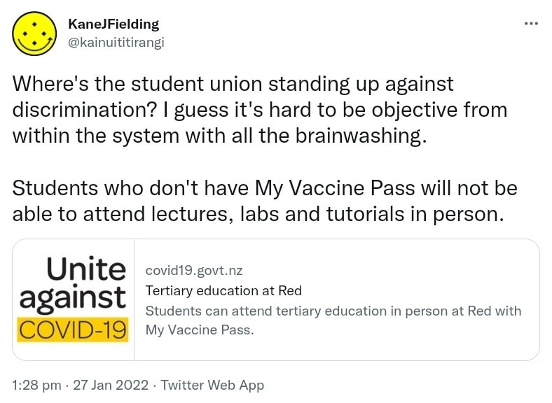 Where's the student union standing up against discrimination? I guess it's hard to be objective from within the system with all the brainwashing. Students who don't have My Vaccine Pass will not be able to attend lectures, labs and tutorials in person. covid19.govt.nz. Tertiary education at Red Students can attend tertiary education in person at Red with My Vaccine Pass. 1:28 pm · 27 Jan 2022.