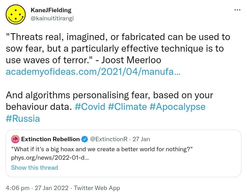 Threats real, imagined, or fabricated can be used to sow fear, but a particularly effective technique is to use waves of terror. - Joost Meerloo. academyofideas.com. And algorithms personalising fear, based on your behaviour data. Hashtag Covid. Hashtag Climate. Hashtag Apocalypse. Hashtag Russia. Quote Tweet Extinction Rebellion @ExtinctionR. What if it's a big hoax and we create a better world for nothing? phys.org. 4:06 pm · 27 Jan 2022.