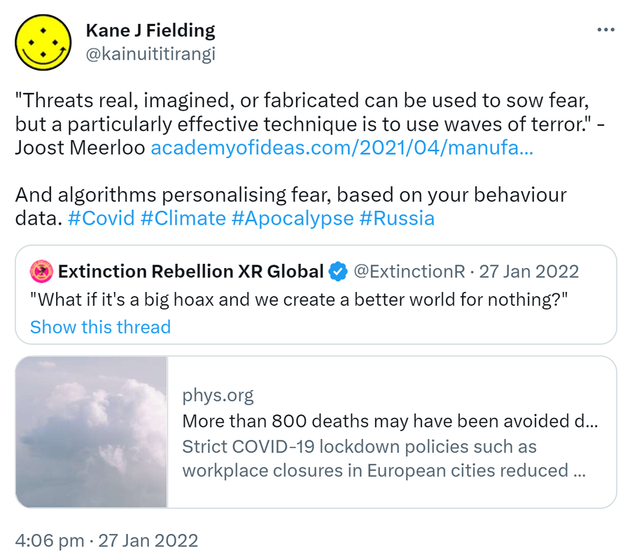 Threats real, imagined, or fabricated can be used to sow fear, but a particularly effective technique is to use waves of terror. - Joost Meerloo. academyofideas.com. And algorithms personalising fear, based on your behaviour data. Hashtag Covid. Hashtag Climate. Hashtag Apocalypse. Hashtag Russia. Quote Tweet. Extinction Rebellion @ExtinctionR. What if it's a big hoax and we create a better world for nothing? phys.org. More than 800 deaths may have been avoided due to air quality improvements during the first lockdown. Strict COVID-19 lockdown policies such as workplace closures in European cities reduced levels of air pollution and the number of associated deaths, according to new estimates published. 4:06 pm · 27 Jan 2022.