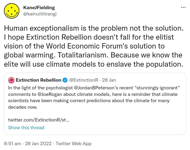 Human exceptionalism is the problem not the solution. I hope Extinction Rebellion doesn't fall for the elitist vision of the World Economic Forum's solution to global warming. Totalitarianism. Because we know the elite will use climate models to enslave the population. Quote Tweet Extinction Rebellion @ExtinctionR. In the light of the psychologist @JordanBPeterson's recent “stunningly ignorant” comments to @JoeRogan about climate models, here is a reminder that climate scientists have been making correct predictions about the climate for many decades now. 8:51 am · 28 Jan 2022.