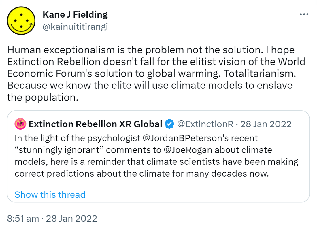 Human exceptionalism is the problem not the solution. I hope Extinction Rebellion doesn't fall for the elitist vision of the World Economic Forum's solution to global warming. Totalitarianism. Because we know the elite will use climate models to enslave the population. Quote Tweet Extinction Rebellion @ExtinctionR. In the light of the psychologist @JordanBPeterson's recent “stunningly ignorant” comments to @JoeRogan about climate models, here is a reminder that climate scientists have been making correct predictions about the climate for many decades now. 8:51 am · 28 Jan 2022.