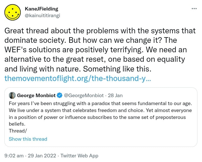 Great thread about the problems with the systems that dominate society. But how can we change it? The WEF's solutions are positively terrifying. We need an alternative to the great reset, one based on equality and living with nature. Something like this. The movement of light.org. the thousand year plan. Quote Tweet George Monbiot @GeorgeMonbiot. For years I’ve been struggling with a paradox that seems fundamental to our age. We live under a system that celebrates freedom and choice. Yet almost everyone in a position of power or influence subscribes to the same set of preposterous beliefs. 9:02 am · 29 Jan 2022.
