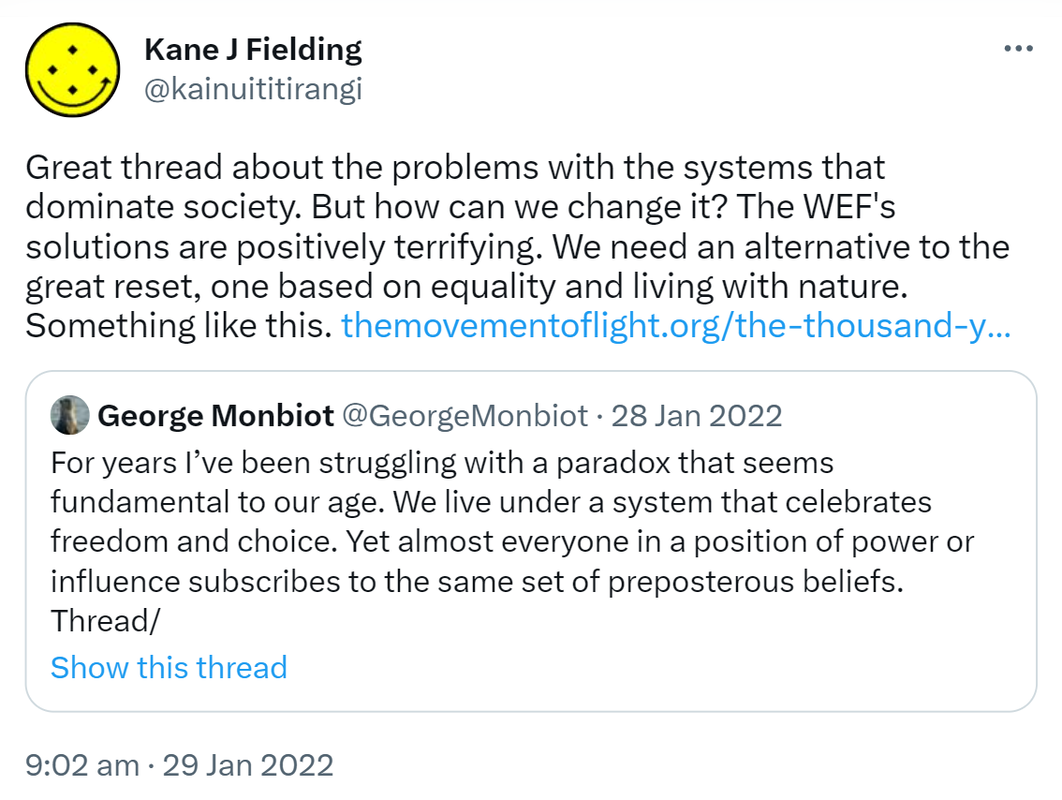 Great thread about the problems with the systems that dominate society. But how can we change it? The WEF's solutions are positively terrifying. We need an alternative to the great reset, one based on equality and living with nature. Something like this. The movement of light.org. the thousand year plan. Quote Tweet George Monbiot @GeorgeMonbiot. For years I’ve been struggling with a paradox that seems fundamental to our age. We live under a system that celebrates freedom and choice. Yet almost everyone in a position of power or influence subscribes to the same set of preposterous beliefs. 9:02 am · 29 Jan 2022.