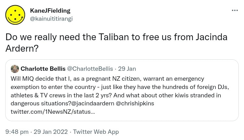 Do we really need the Taliban to free us from Jacinda Ardern? Quote Tweet.. Charlotte Bellis @CharlotteBellis. Will MIQ decide that I, as a pregnant NZ citizen, warrant an emergency exemption to enter the country - just like they have the hundreds of foreign DJs, athletes & TV crews in the last 2 yrs? And what about other kiwis stranded in dangerous situations? @jacindaardern @chrishipkins. 9:48 pm · 29 Jan 2022.