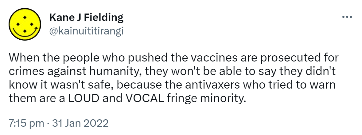When the people who pushed the vaccines are prosecuted for crimes against humanity, they won't be able to say they didn't know it wasn't safe, because the antivaxers who tried to warn them are a LOUD and VOCAL fringe minority. 7:15 pm · 31 Jan 2022.