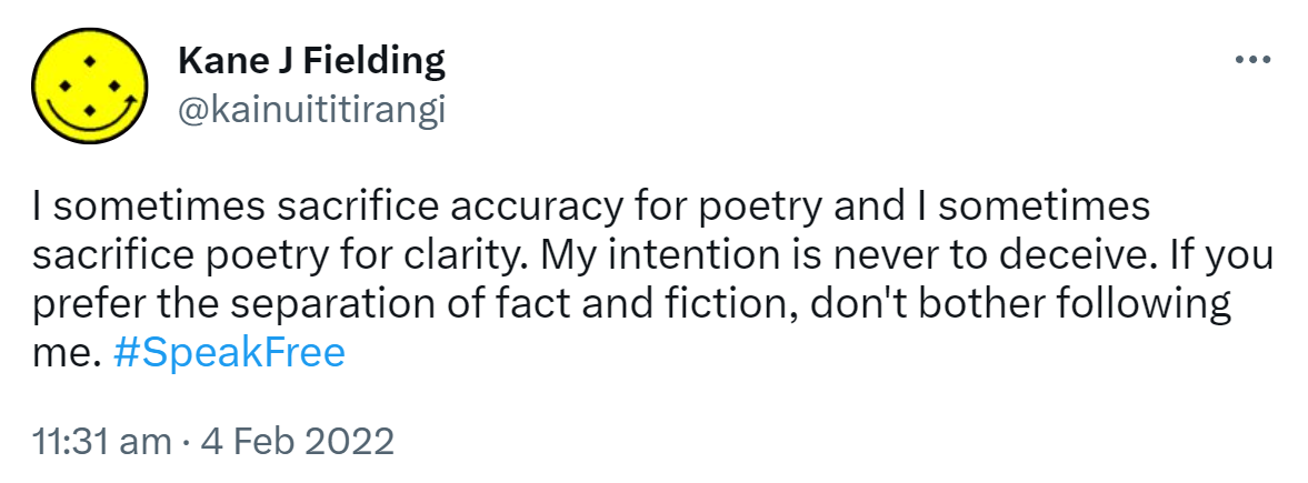 I sometimes sacrifice accuracy for poetry and I sometimes sacrifice poetry for clarity. My intention is never to deceive. If you prefer the separation of fact and fiction, don't bother following me. Hashtag Speak Free. 11:31 am · 4 Feb 2022.