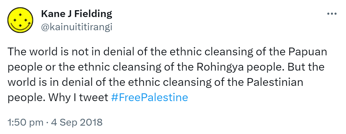 The world is not in denial of the ethnic cleansing of the Papuan people or the ethnic cleansing of the Rohingya people. But the world is in denial of the ethnic cleansing of the Palestinian people. Why I tweet Hashtag Free Palestine. 1:50 pm · 4 Sep 2018.
