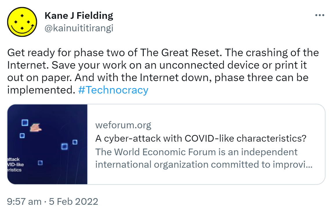 Get ready for phase two of The Great Reset. The crashing of the Internet. Save your work on an unconnected device or print it out on paper. And with the Internet down, phase three can be implemented. Hashtag Technocracy. weforum.org. A cyber-attack with COVID-like characteristics? The World Economic Forum is an independent international organization committed to improving the state of the world by engaging business, political, academic and other leaders of society to shape... 9:57 am · 5 Feb 2022.