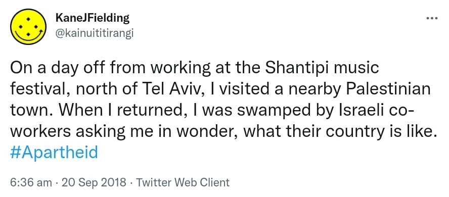 On a day off from working at the Shantipi music festival, north of Tel Aviv, I visited a nearby Palestinian town. When I returned, I was swamped by Israeli co-workers asking me in wonder, what their country is like. Hashtag Apartheid. 6:36 am · 20 Sep 2018.