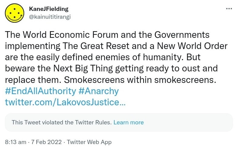 The World Economic Forum and the Governments implementing The Great Reset and a New World Order are the easily defined enemies of humanity. But beware the Next Big Thing getting ready to oust and replace them. Smokescreens within smokescreens. Hashtag End All Authority. Hashtag Anarchy. twitter.com/LakovosJustice. This Tweet violated the Twitter Rules. Learn more. 8:13 am · 7 Feb 2022.