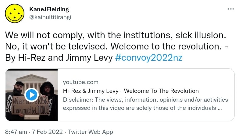 We will not comply, with the institutions, sick illusion. No, it won't be televised. Welcome to the revolution. - By Hi-Rez and Jimmy Levy. Hashtag Convoy 2022 Nz. youtube.com. Hi-Rez & Jimmy Levy. Welcome To The Revolution. Disclaimer: The views, information, opinions and/or activities expressed in this video are solely those of the individuals appearing in the video, and do no... 8:47 am · 7 Feb 2022.